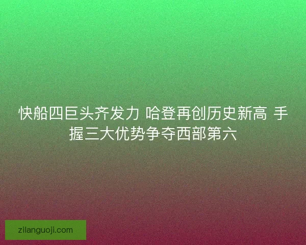 快船四巨头齐发力 哈登再创历史新高 手握三大优势争夺西部第六