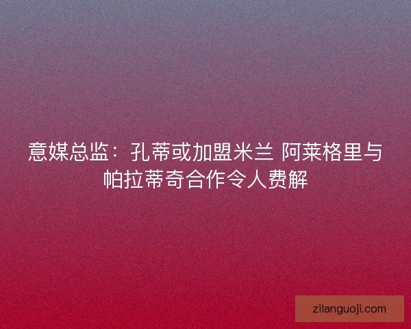 意媒总监：孔蒂或加盟米兰 阿莱格里与帕拉蒂奇合作令人费解