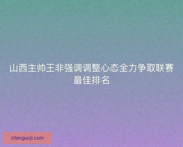 山西主帅王非强调调整心态全力争取联赛最佳排名