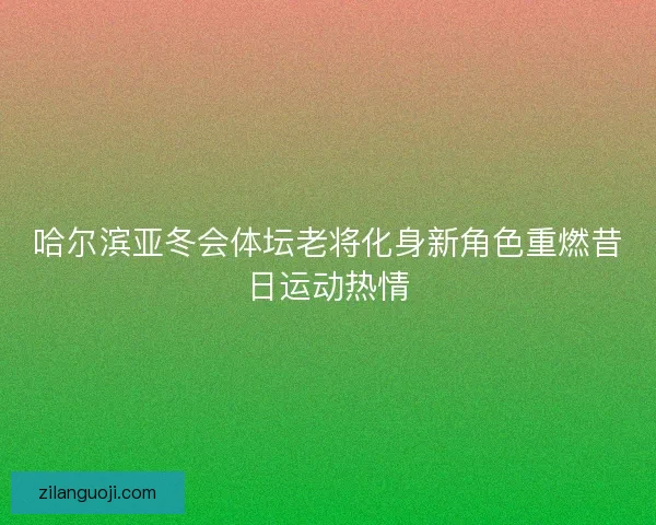 哈尔滨亚冬会体坛老将化身新角色重燃昔日运动热情