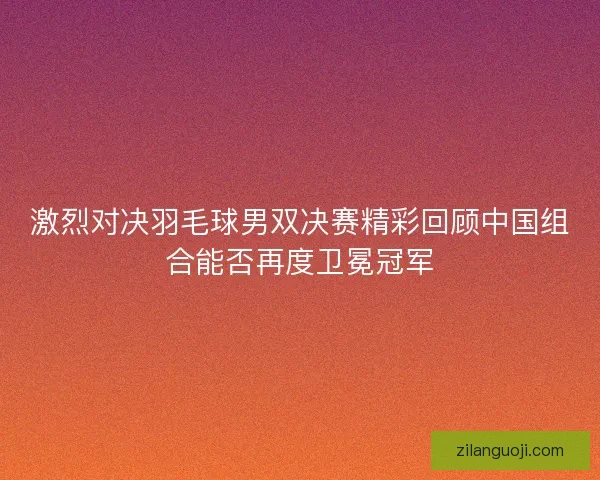 激烈对决羽毛球男双决赛精彩回顾中国组合能否再度卫冕冠军