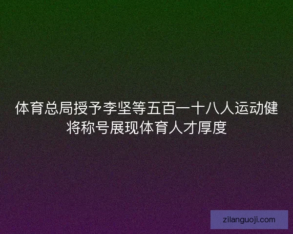 体育总局授予李坚等五百一十八人运动健将称号展现体育人才厚度